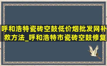 呼和浩特瓷砖空鼓(低价烟批发网)补救方法_呼和浩特市瓷砖空鼓修复