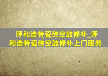 呼和浩特瓷砖空鼓修补_呼和浩特瓷砖空鼓修补上门服务