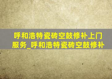 呼和浩特瓷砖空鼓修补上门服务_呼和浩特瓷砖空鼓修补