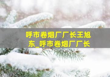 呼市卷烟厂厂长王旭东_呼市卷烟厂厂长