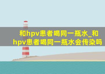 和hpv患者喝同一瓶水_和hpv患者喝同一瓶水会传染吗