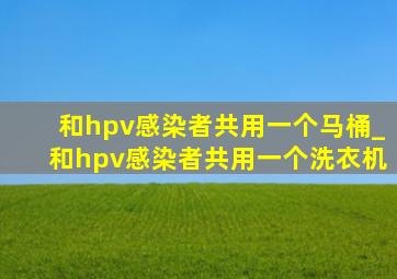 和hpv感染者共用一个马桶_和hpv感染者共用一个洗衣机