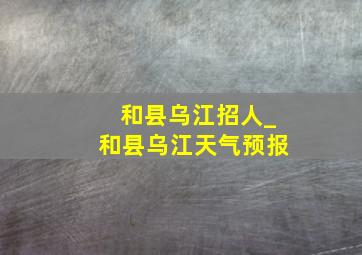 和县乌江招人_和县乌江天气预报