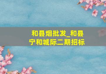 和县烟批发_和县宁和城际二期招标