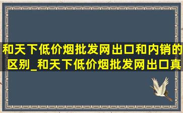 和天下(低价烟批发网)出口和内销的区别_和天下(低价烟批发网)出口真的吗