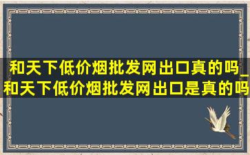 和天下(低价烟批发网)出口真的吗_和天下(低价烟批发网)出口是真的吗