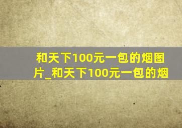 和天下100元一包的烟图片_和天下100元一包的烟