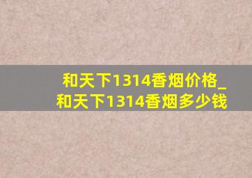 和天下1314香烟价格_和天下1314香烟多少钱