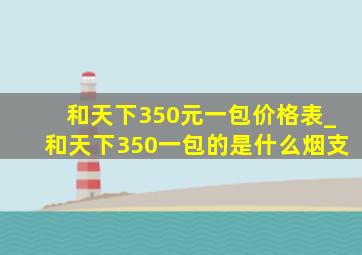 和天下350元一包价格表_和天下350一包的是什么烟支