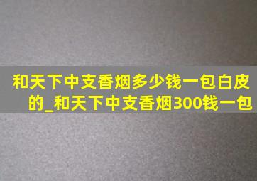 和天下中支香烟多少钱一包白皮的_和天下中支香烟300钱一包