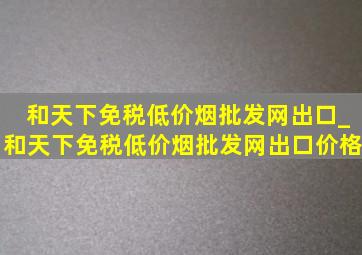 和天下免税(低价烟批发网)出口_和天下免税(低价烟批发网)出口价格