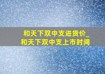 和天下双中支进货价_和天下双中支上市时间