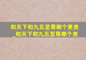 和天下和九五至尊哪个更贵_和天下和九五至尊哪个贵