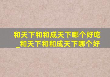 和天下和和成天下哪个好吃_和天下和和成天下哪个好