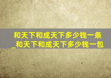 和天下和成天下多少钱一条_和天下和成天下多少钱一包