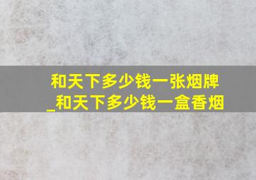 和天下多少钱一张烟牌_和天下多少钱一盒香烟