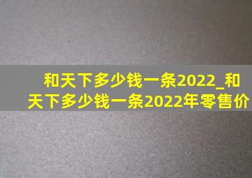 和天下多少钱一条2022_和天下多少钱一条2022年零售价