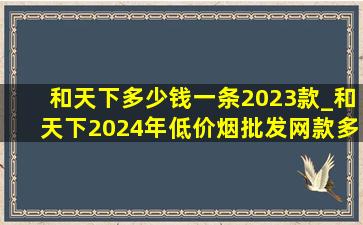 和天下多少钱一条2023款_和天下2024年(低价烟批发网)款多少钱