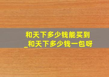 和天下多少钱能买到_和天下多少钱一包呀