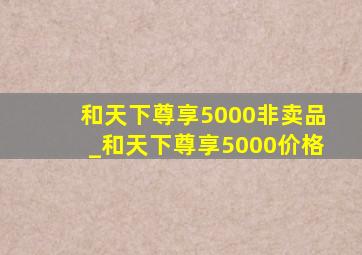 和天下尊享5000非卖品_和天下尊享5000价格