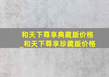 和天下尊享典藏版价格_和天下尊享珍藏版价格