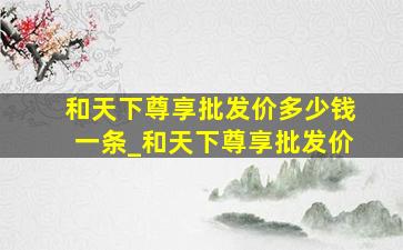 和天下尊享批发价多少钱一条_和天下尊享批发价