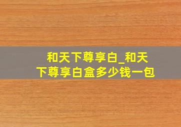 和天下尊享白_和天下尊享白盒多少钱一包