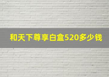 和天下尊享白盒520多少钱