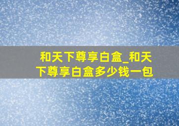 和天下尊享白盒_和天下尊享白盒多少钱一包