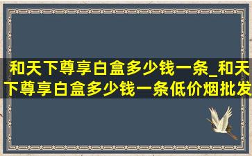 和天下尊享白盒多少钱一条_和天下尊享白盒多少钱一条(低价烟批发网)