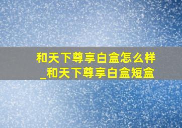 和天下尊享白盒怎么样_和天下尊享白盒短盒