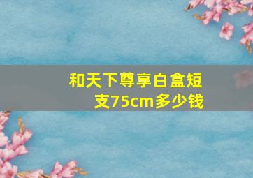 和天下尊享白盒短支75cm多少钱