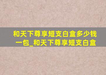 和天下尊享短支白盒多少钱一包_和天下尊享短支白盒