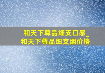 和天下尊品细支口感_和天下尊品细支烟价格