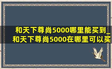 和天下尊尚5000哪里能买到_和天下尊尚5000在哪里可以买到