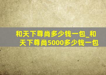 和天下尊尚多少钱一包_和天下尊尚5000多少钱一包