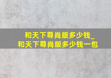 和天下尊尚版多少钱_和天下尊尚版多少钱一包