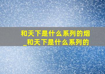 和天下是什么系列的烟_和天下是什么系列的