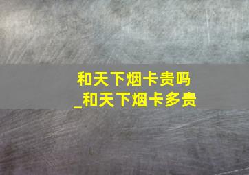 和天下烟卡贵吗_和天下烟卡多贵