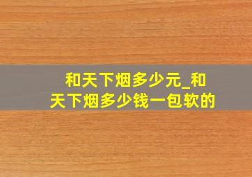 和天下烟多少元_和天下烟多少钱一包软的