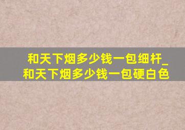 和天下烟多少钱一包细杆_和天下烟多少钱一包硬白色