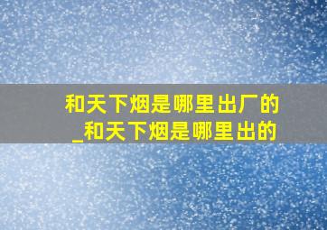 和天下烟是哪里出厂的_和天下烟是哪里出的