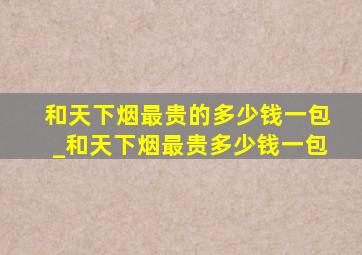 和天下烟最贵的多少钱一包_和天下烟最贵多少钱一包