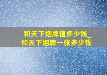 和天下烟牌值多少钱_和天下烟牌一张多少钱