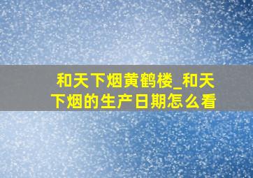 和天下烟黄鹤楼_和天下烟的生产日期怎么看