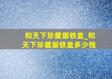 和天下珍藏版铁盒_和天下珍藏版铁盒多少钱