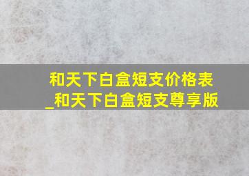 和天下白盒短支价格表_和天下白盒短支尊享版