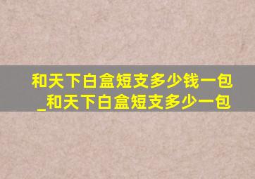 和天下白盒短支多少钱一包_和天下白盒短支多少一包