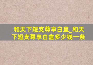 和天下短支尊享白盒_和天下短支尊享白盒多少钱一条