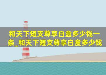 和天下短支尊享白盒多少钱一条_和天下短支尊享白盒多少钱